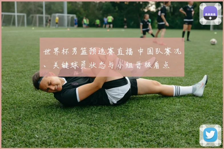 世界杯男篮预选赛直播 中国队赛况、关键球员状态与小组晋级看点