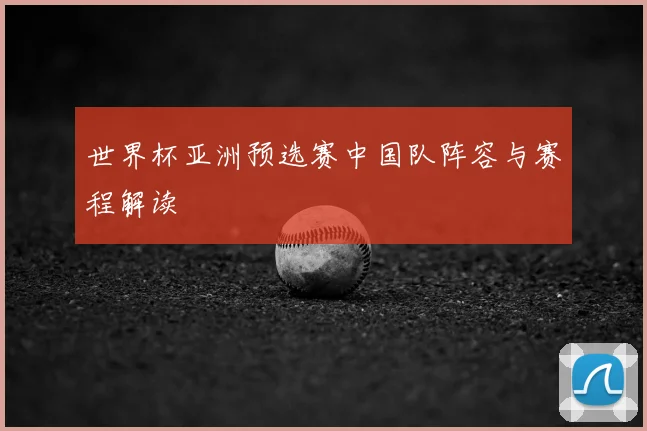 世界杯亚洲预选赛中国队阵容与赛程解读