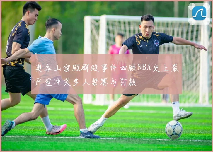 奥本山宫殿群殴事件回顾NBA史上最严重冲突多人禁赛与罚款