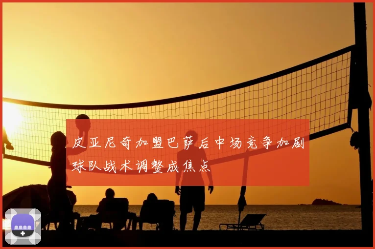 皮亚尼奇加盟巴萨后中场竞争加剧球队战术调整成焦点