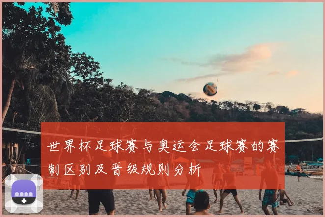 世界杯足球赛与奥运会足球赛的赛制区别及晋级规则分析