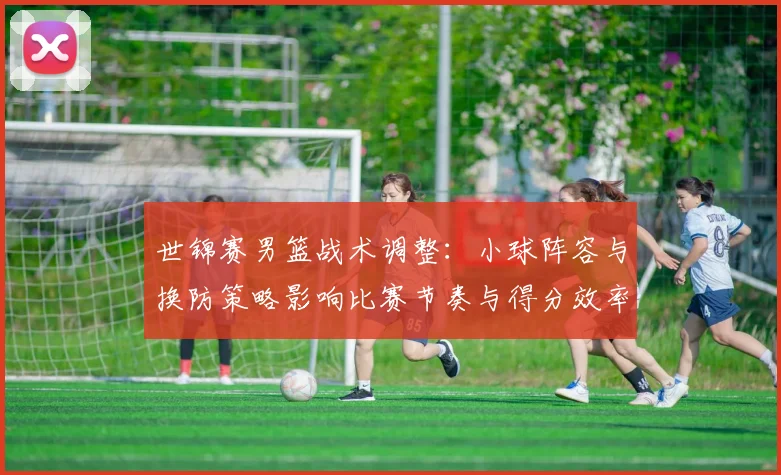 世锦赛男篮战术调整：小球阵容与换防策略影响比赛节奏与得分效率