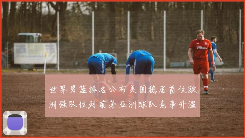 世界男篮排名公布美国稳居首位欧洲强队位列前茅亚洲球队竞争升温