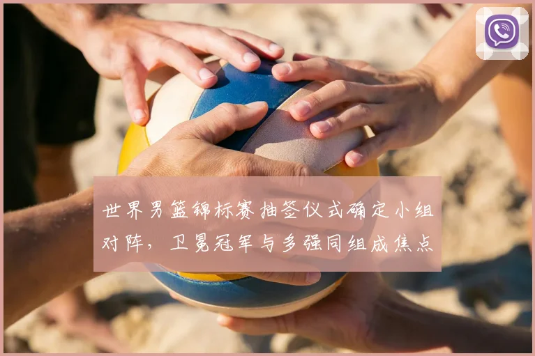 世界男篮锦标赛抽签仪式确定小组对阵，卫冕冠军与多强同组成焦点