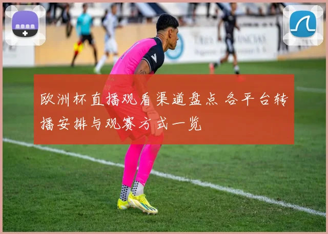 欧洲杯直播观看渠道盘点 各平台转播安排与观赛方式一览