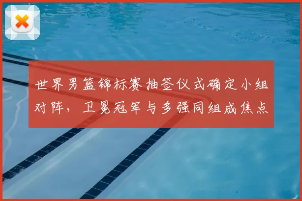 世界男篮锦标赛抽签仪式确定小组对阵，卫冕冠军与多强同组成焦点