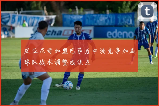 皮亚尼奇加盟巴萨后中场竞争加剧球队战术调整成焦点