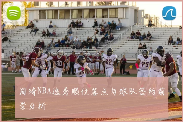 周琦NBA选秀顺位落点与球队签约前景分析