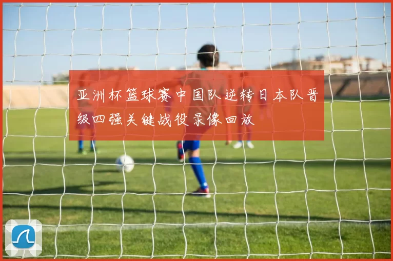 亚洲杯篮球赛中国队逆转日本队晋级四强关键战役录像回放