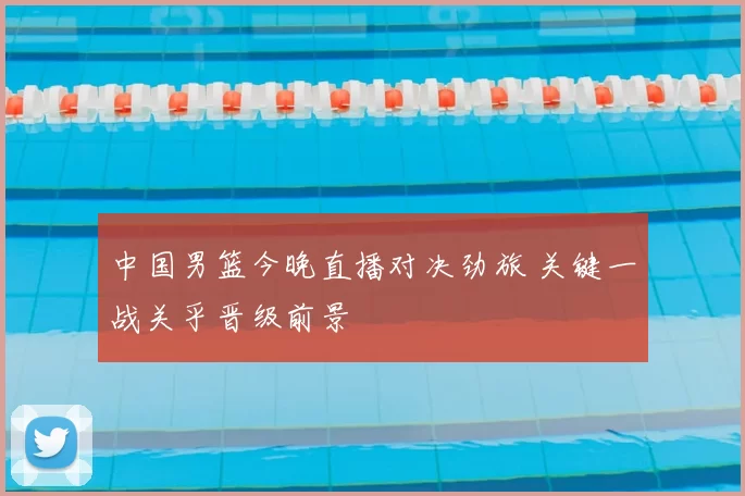 中国男篮今晚直播对决劲旅 关键一战关乎晋级前景