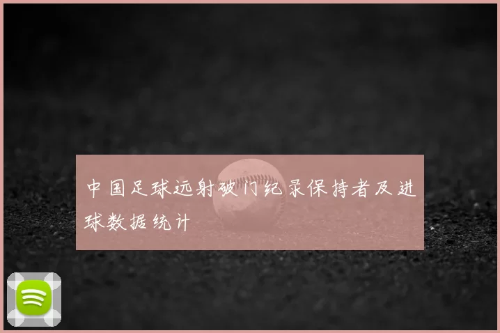 中国足球远射破门纪录保持者及进球数据统计