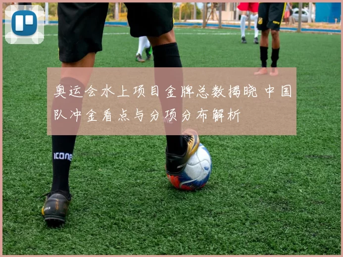 奥运会水上项目金牌总数揭晓 中国队冲金看点与分项分布解析