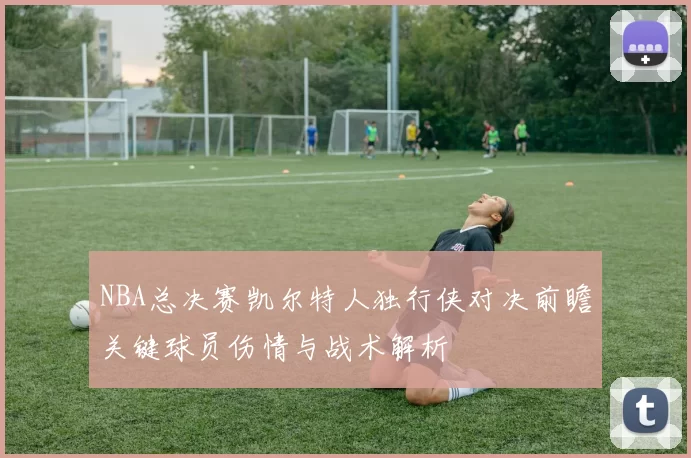 NBA总决赛凯尔特人独行侠对决前瞻关键球员伤情与战术解析