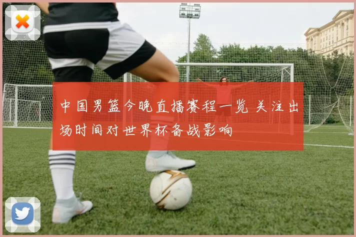 中国男篮今晚直播赛程一览 关注出场时间对世界杯备战影响