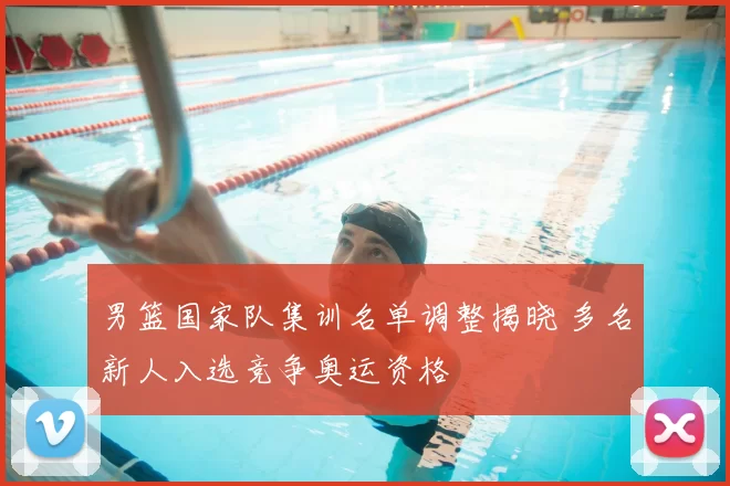 男篮国家队集训名单调整揭晓 多名新人入选竞争奥运资格