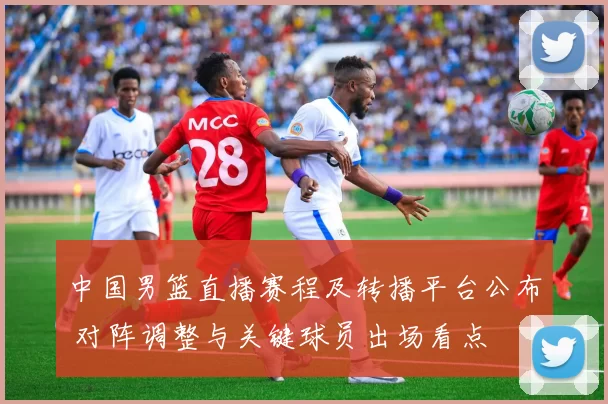 中国男篮直播赛程及转播平台公布 对阵调整与关键球员出场看点