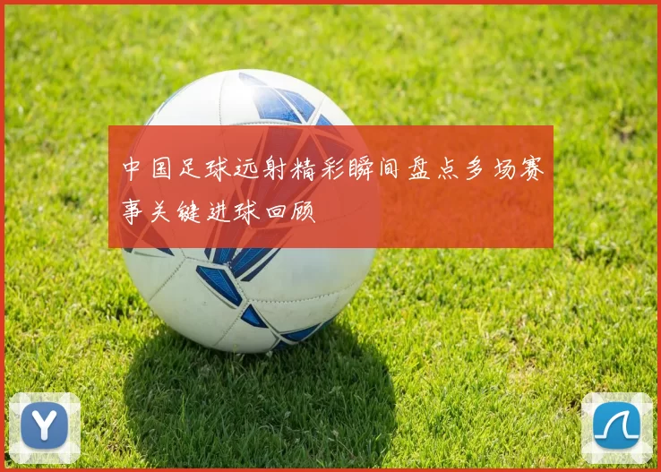 中国足球远射精彩瞬间盘点多场赛事关键进球回顾