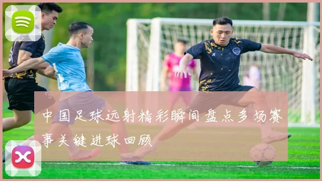 中国足球远射精彩瞬间盘点多场赛事关键进球回顾
