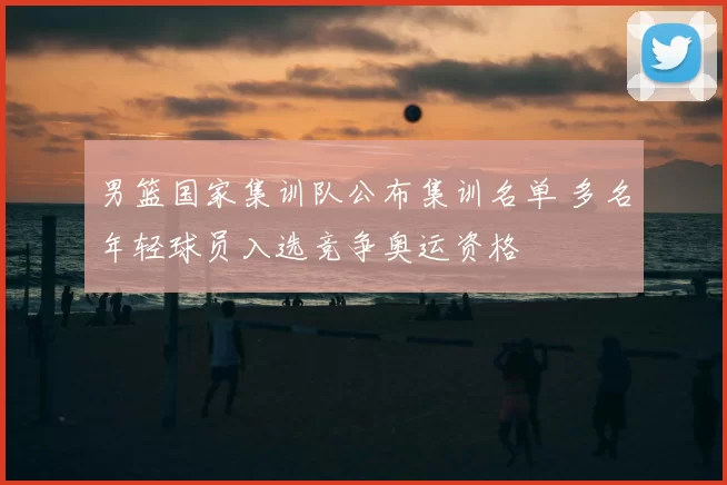 男篮国家集训队公布集训名单 多名年轻球员入选竞争奥运资格