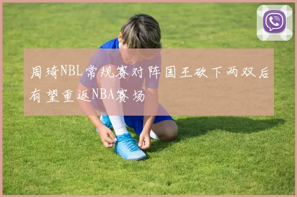 周琦NBL常规赛对阵国王砍下两双后有望重返NBA赛场