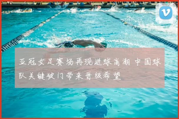 亚冠女足赛场再现进球高潮 中国球队关键破门带来晋级希望