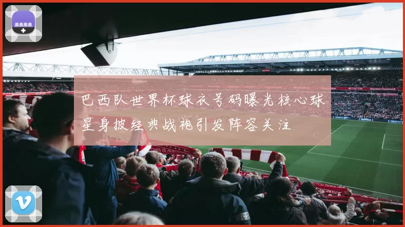 巴西队世界杯球衣号码曝光核心球星身披经典战袍引发阵容关注