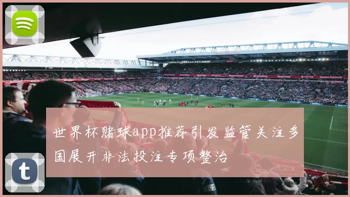世界杯赌球app推荐引发监管关注多国展开非法投注专项整治