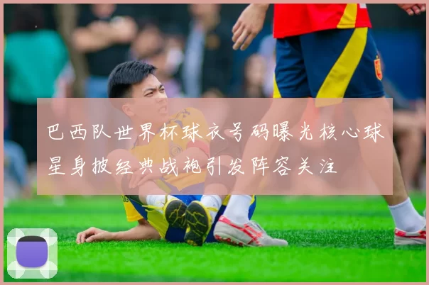 巴西队世界杯球衣号码曝光核心球星身披经典战袍引发阵容关注