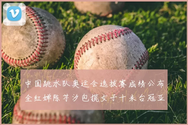 中国跳水队奥运会选拔赛成绩公布全红婵陈芋汐包揽女子十米台冠亚军