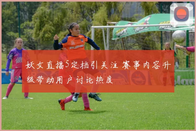 妖女直播5定档引关注 赛事内容升级带动用户讨论热度