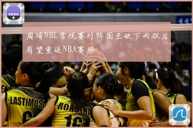 周琦NBL常规赛对阵国王砍下两双后有望重返NBA赛场