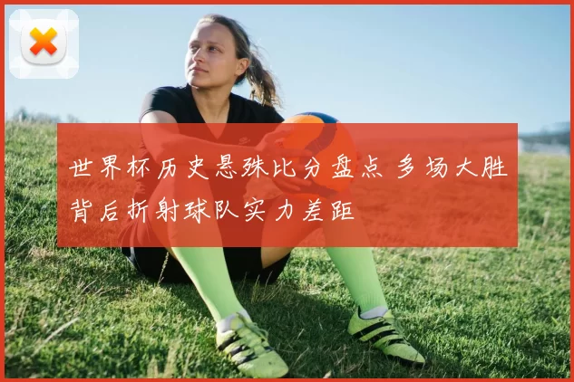 世界杯历史悬殊比分盘点 多场大胜背后折射球队实力差距