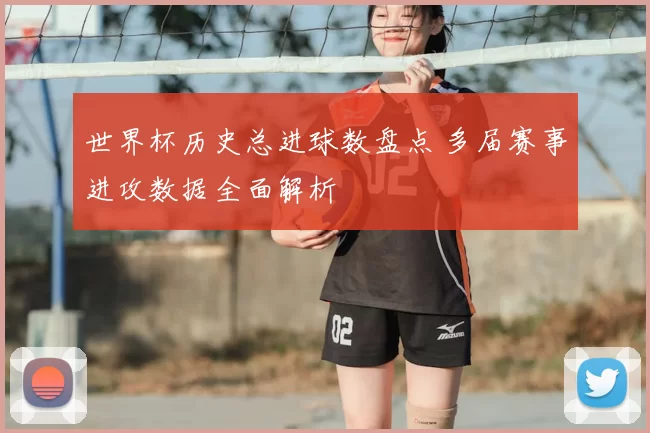 世界杯历史总进球数盘点 多届赛事进攻数据全面解析