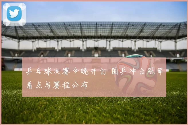 乒乓球决赛今晚开打 国乒冲击冠军看点与赛程公布
