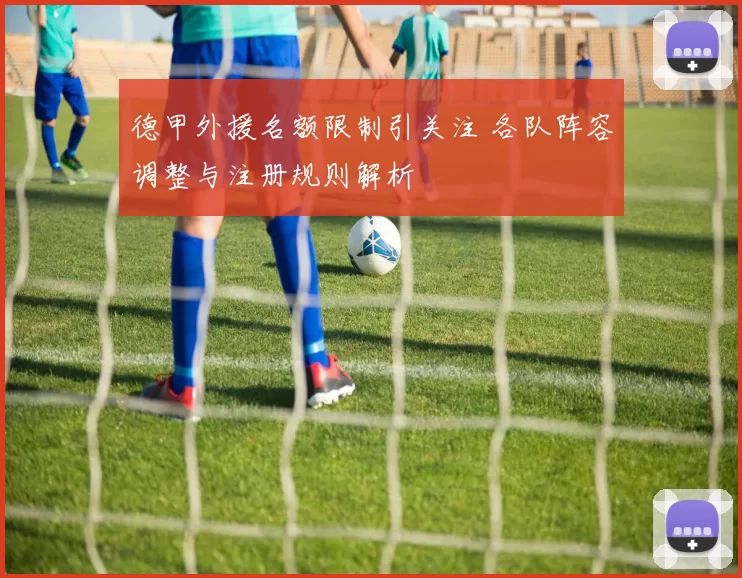 德甲外援名额限制引关注 各队阵容调整与注册规则解析