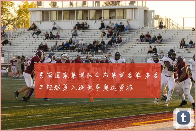 男篮国家集训队公布集训名单 多名年轻球员入选竞争奥运资格