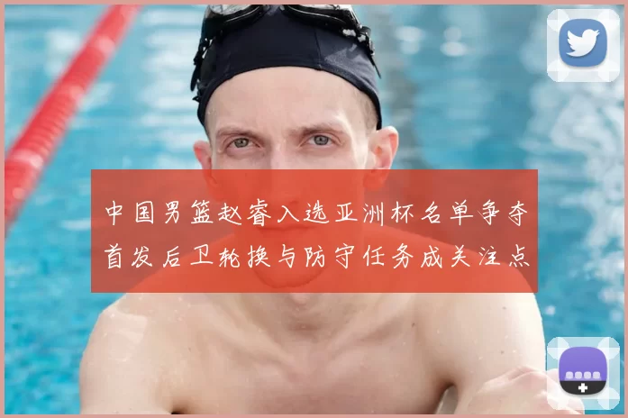 中国男篮赵睿入选亚洲杯名单争夺首发后卫轮换与防守任务成关注点