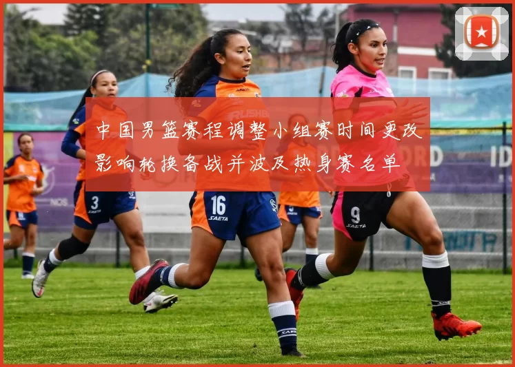 中国男篮赛程调整小组赛时间更改影响轮换备战并波及热身赛名单