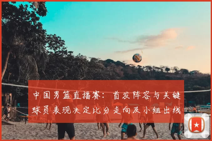 中国男篮直播赛：首发阵容与关键球员表现决定比分走向及小组出线形势