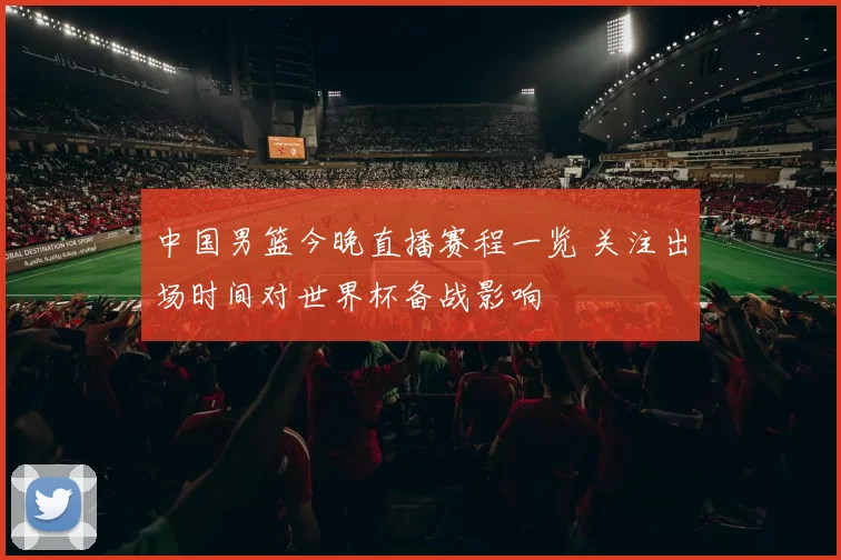 中国男篮今晚直播赛程一览 关注出场时间对世界杯备战影响