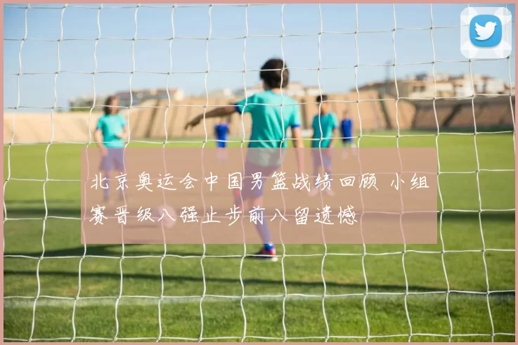 北京奥运会中国男篮战绩回顾 小组赛晋级八强止步前八留遗憾