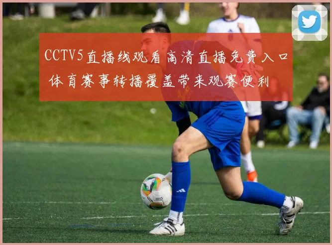 CCTV5直播线观看高清直播免费入口 体育赛事转播覆盖带来观赛便利