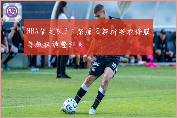 NBA梦之队3下架原因解析游戏停服与版权调整相关