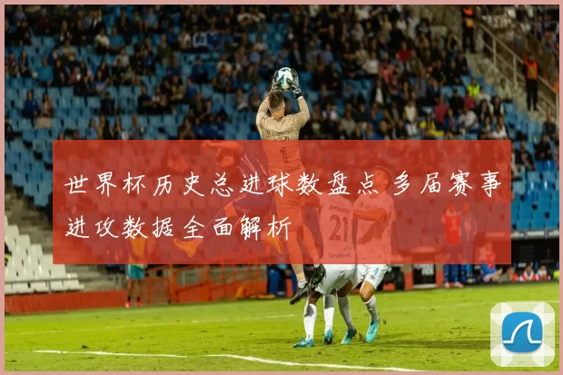 世界杯历史总进球数盘点 多届赛事进攻数据全面解析